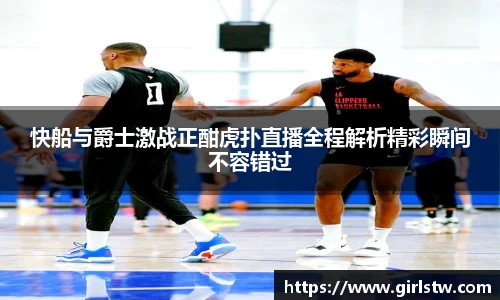快船与爵士激战正酣虎扑直播全程解析精彩瞬间不容错过